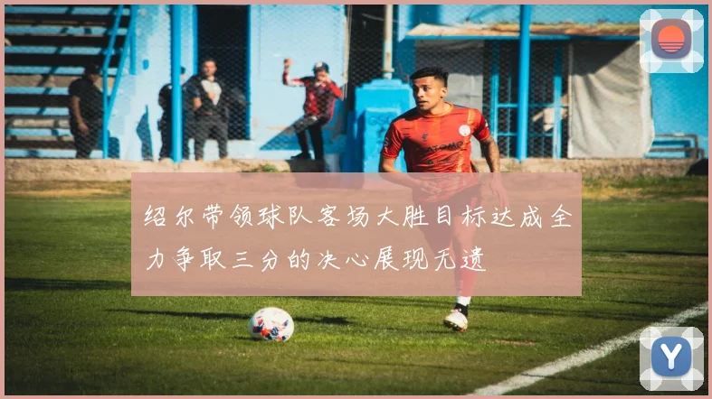 绍尔带领球队客场大胜目标达成全力争取三分的决心展现无遗
