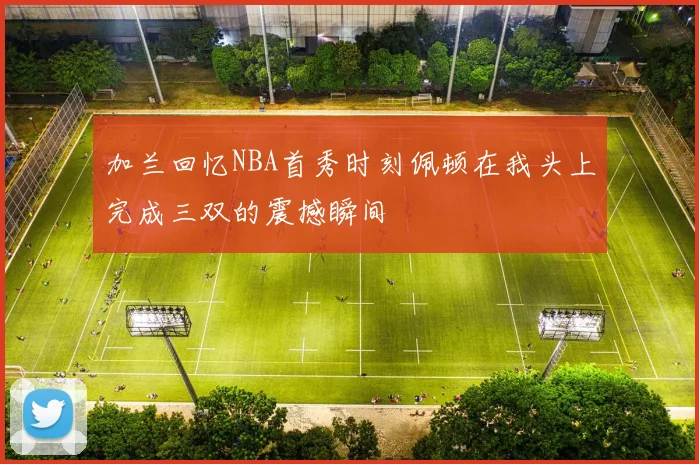 加兰回忆NBA首秀时刻佩顿在我头上完成三双的震撼瞬间