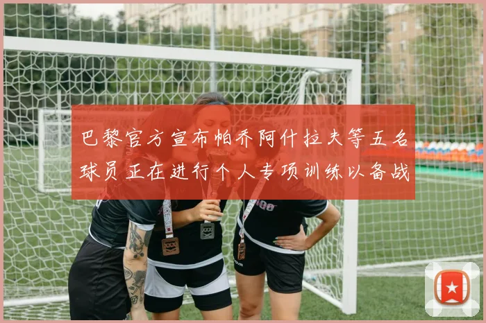 巴黎官方宣布帕乔阿什拉夫等五名球员正在进行个人专项训练以备战新赛季