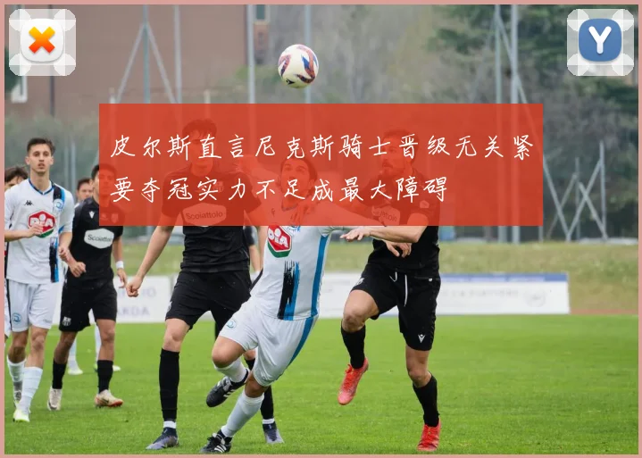 皮尔斯直言尼克斯骑士晋级无关紧要夺冠实力不足成最大障碍