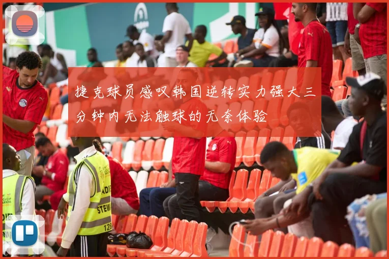 捷克球员感叹韩国逆转实力强大三分钟内无法触球的无奈体验
