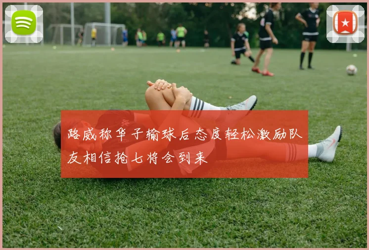 路威称华子输球后态度轻松激励队友相信抢七将会到来