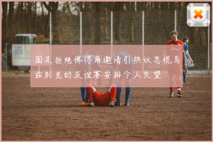 国足拒绝佛得角邀请引热议忽视乌兹别克的友谊赛安排令人失望