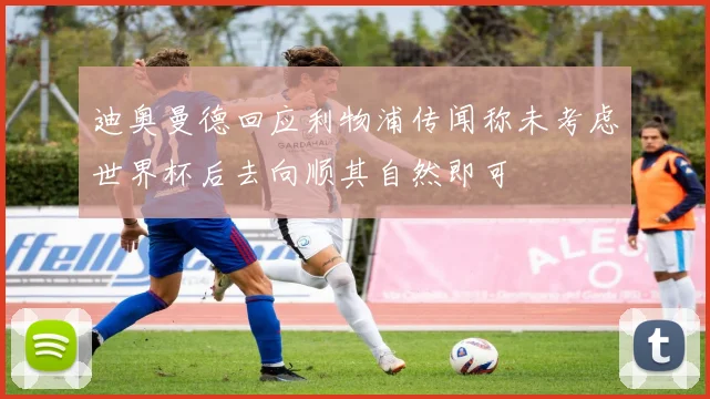 迪奥曼德回应利物浦传闻称未考虑世界杯后去向顺其自然即可