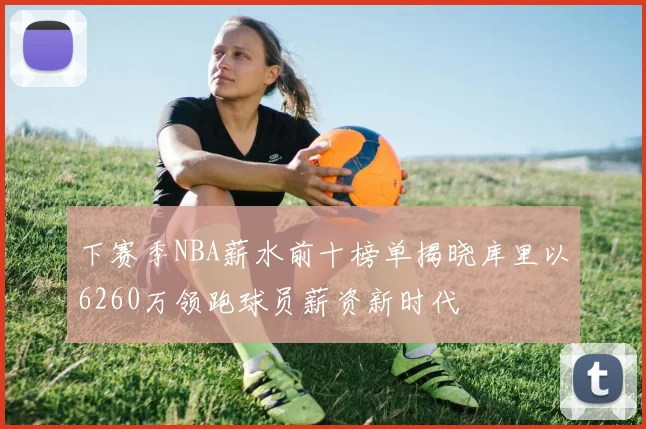 下赛季NBA薪水前十榜单揭晓库里以6260万领跑球员薪资新时代