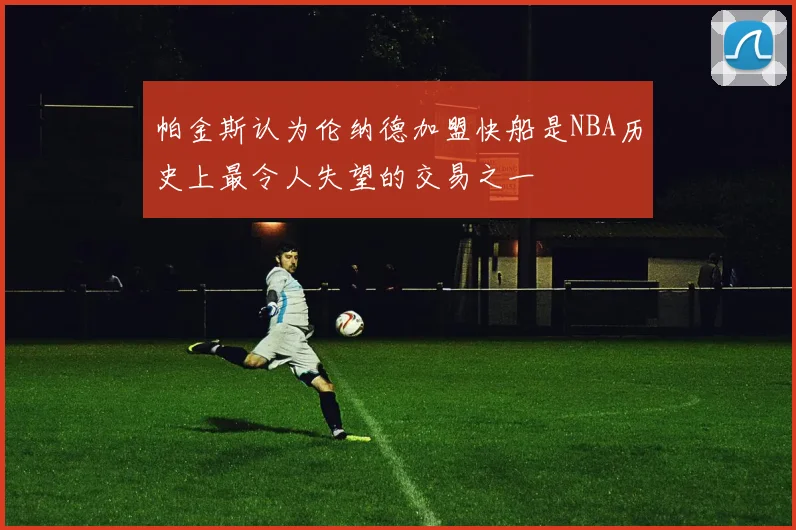 帕金斯认为伦纳德加盟快船是NBA历史上最令人失望的交易之一