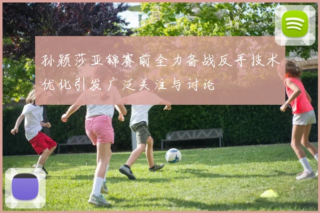 孙颖莎亚锦赛前全力备战反手技术优化引发广泛关注与讨论