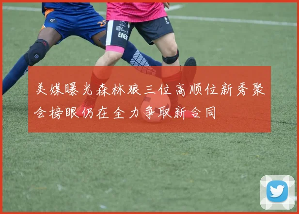 美媒曝光森林狼三位高顺位新秀聚会榜眼仍在全力争取新合同