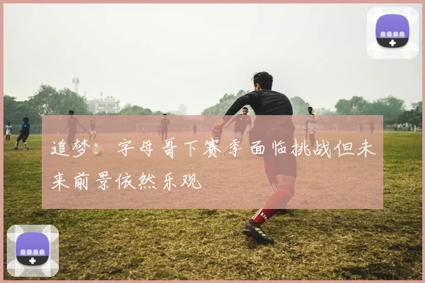 追梦：字母哥下赛季面临挑战但未来前景依然乐观