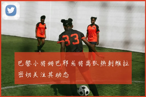 巴黎小将姆巴耶或将离队热刺维拉密切关注其动态