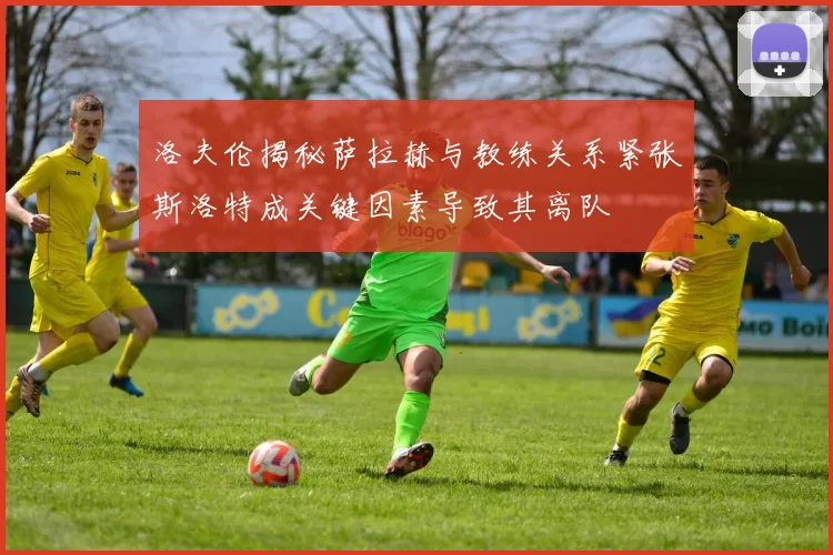洛夫伦揭秘萨拉赫与教练关系紧张斯洛特成关键因素导致其离队