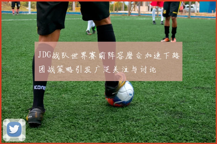 JDG战队世界赛前阵容磨合加速下路团战策略引发广泛关注与讨论