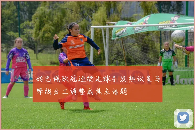 姆巴佩欧冠连续进球引发热议皇马锋线分工调整成焦点话题
