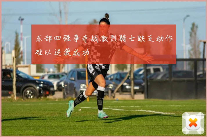 东部四强争夺战激烈骑士缺乏动作难以逆袭成功