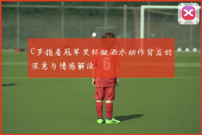 C罗指着冠军奖杯做洒水动作背后的深意与情感解读