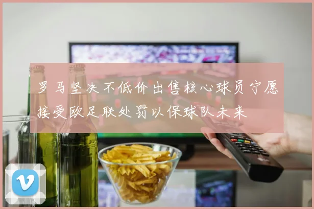 罗马坚决不低价出售核心球员宁愿接受欧足联处罚以保球队未来