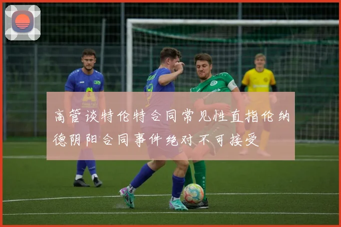 高管谈特伦特合同常见性直指伦纳德阴阳合同事件绝对不可接受
