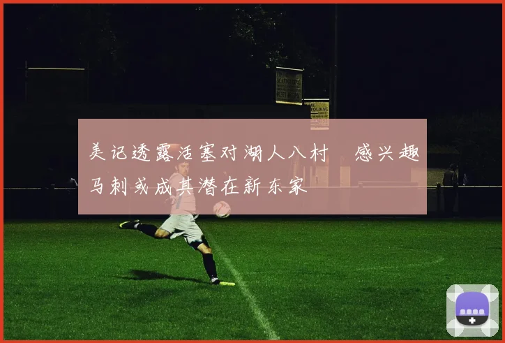 美记透露活塞对湖人八村塁感兴趣马刺或成其潜在新东家