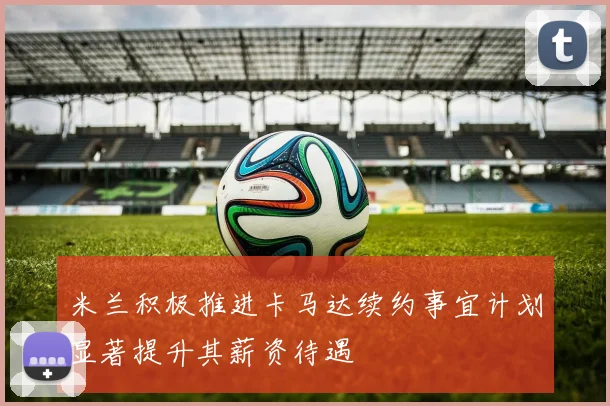 米兰积极推进卡马达续约事宜计划显著提升其薪资待遇