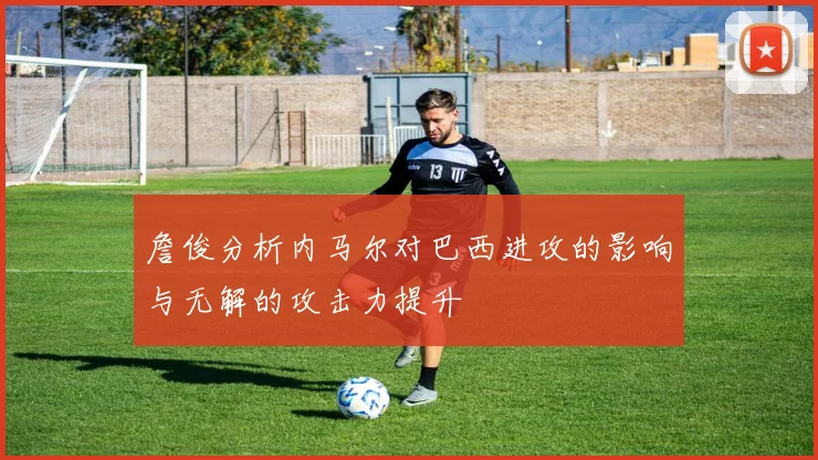 詹俊分析内马尔对巴西进攻的影响与无解的攻击力提升