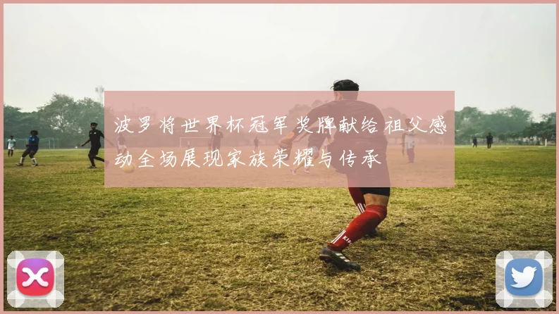 波罗将世界杯冠军奖牌献给祖父感动全场展现家族荣耀与传承