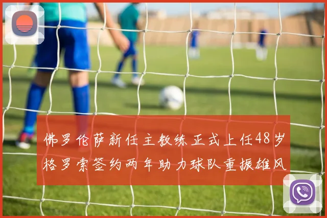 佛罗伦萨新任主教练正式上任48岁格罗索签约两年助力球队重振雄风